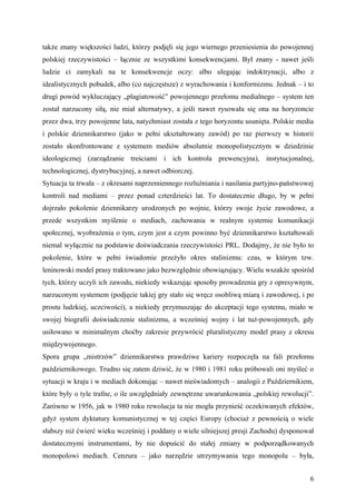 także znany większości ludzi, którzy podjęli się jego wiernego przeniesienia do powojennej
polskiej rzeczywistości – łącznie ze wszystkimi konsekwencjami. Był znany - nawet jeśli
ludzie ci zamykali na te konsekwencje oczy: albo ulegając indoktrynacji, albo z
idealistycznych pobudek, albo (co najczęstsze) z wyrachowania i konformizmu. Jednak – i to
drugi powód wykluczający „plagiatowość” powojennego przełomu medialnego – system ten
został narzucony siłą, nie miał alternatywy, a jeśli nawet rysowała się ona na horyzoncie
przez dwa, trzy powojenne lata, natychmiast została z tego horyzontu usunięta. Polskie media
i polskie dziennikarstwo (jako w pełni ukształtowany zawód) po raz pierwszy w historii
zostało skonfrontowane z systemem mediów absolutnie monopolistycznym w dziedzinie
ideologicznej (zarządzanie treściami i ich kontrola prewencyjna), instytucjonalnej,
technologicznej, dystrybucyjnej, a nawet odbiorczej.
Sytuacja ta trwała – z okresami naprzemiennego rozluźniania i nasilania partyjno-państwowej
kontroli nad mediami – przez ponad czterdzieści lat. To dostatecznie długo, by w pełni
dojrzało pokolenie dziennikarzy urodzonych po wojnie, którzy swoje życie zawodowe, a
przede wszystkim myślenie o mediach, zachowania w realnym systemie komunikacji
społecznej, wyobrażenia o tym, czym jest a czym powinno być dziennikarstwo kształtowali
niemal wyłącznie na podstawie doświadczania rzeczywistości PRL. Dodajmy, że nie było to
pokolenie, które w pełni świadomie przeżyło okres stalinizmu: czas, w którym tzw.
leninowski model prasy traktowano jako bezwzględnie obowiązujący. Wielu wszakże spośród
tych, którzy uczyli ich zawodu, niekiedy wskazując sposoby prowadzenia gry z opresywnym,
narzuconym systemem (podjęcie takiej gry stało się wręcz osobliwą miarą i zawodowej, i po
prostu ludzkiej, uczciwości), a niekiedy przymuszając do akceptacji tego systemu, miało w
swojej biografii doświadczenie stalinizmu, a wcześniej wojny i lat tuż-powojennych, gdy
usiłowano w minimalnym choćby zakresie przywrócić pluralistyczny model prasy z okresu
międzywojennego.
Spora grupa „mistrzów” dziennikarstwa prawdziwe kariery rozpoczęła na fali przełomu
październikowego. Trudno się zatem dziwić, że w 1980 i 1981 roku próbowali oni myśleć o
sytuacji w kraju i w mediach dokonując – nawet nieświadomych – analogii z Październikiem,
które były o tyle trafne, o ile uwzględniały zewnętrzne uwarunkowania „polskiej rewolucji”.
Zarówno w 1956, jak w 1980 roku rewolucja ta nie mogła przynieść oczekiwanych efektów,
gdyż system dyktatury komunistycznej w tej części Europy (chociaż z pewnością o wiele
słabszy niż ćwierć wieku wcześniej i poddany o wiele silniejszej presji Zachodu) dysponował
dostatecznymi instrumentami, by nie dopuścić do stałej zmiany w podporządkowanych
monopolowi mediach. Cenzura – jako narzędzie utrzymywania tego monopolu – była,


                                                                                          6
 