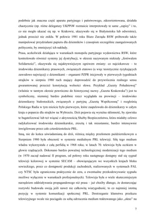 podobnie jak znaczna część aparatu partyjnego i państwowego, zdezorientowana, działała
chaotycznie (np. różne delegatury UKPPiW rozmaicie interpretowały te same „zapisy” i to,
co nie mogło ukazać się np. w Krakowie, ukazywało się w Białymstoku lub odwrotnie),
jednak przecież nie znikła. W połowie 1981 roku Biuro Zarządu RSW próbowało także
manipulować przydziałami papieru dla dzienników i czasopism szczególnie zaangażowanych
politycznie, by zmniejszyć ich nakłady.
Prasa, aczkolwiek działająca w warunkach monopolu partyjnego wydawnictwa RSW, które
kontrolowało również systemy jej dystrybucji, w okresie nazywanym niekiedy „festiwalem
Solidarności”, okazywała się najaktywniejszym ogniwem zmiany: co najciekawsze – to
środowiska dziennikarzy prasowych, związanych etatowo (a więc teoretycznie ryzykujących
zawodowo najwięcej) z dziennikami – organami PZPR inicjowały w pierwszych tygodniach
strajków w sierpniu 1980 ruch mający doprowadzić do przywrócenia realnego sensu
gwarantowanej przecież konstytucją wolności słowa. Przykład „Gazety Południowej”
(właśnie w tamtym okresie powrócono do historycznej nazwy „Gazeta Krakowska”) jest tu
symboliczny, niemniej bardzo podobnie rzecz wyglądała na prowincji – środowisko
dziennikarzy białostockich, związanych z partyjną „Gazetą Współczesną” i rozgłośnią
Polskiego Radia w tym mieście było pierwszym, które zaapelowało do dziennikarzy w całym
kraju o poparcie dla strajków na Wybrzeżu. Dziś pojawia się wyraźna skłonność, by zjawiska
te bagatelizować lub też wiązać z aktywnością Służby Bezpieczeństwa, która miałaby celowo
radykalizować środowiska dziennikarskie, zresztą i tak nieustannie, bardzo intensywnie
inwigilowane przez całe czterdziestolecie PRL.
Inną, nie do końca uświadamianą do dziś, różnicą między przełomem październikowym a
Sierpniem 1980 była obecność w systemie medialnym PRL telewizji. Siłę tego medium
władza wykorzystała z całą perfidią w 1968 roku; w latach 70. telewizja była oczkiem w
głowie rządzących. Dokonano bardzo poważnej technologicznej modernizacji tego medium
(w 1970 zaczął nadawać II program, od połowy roku następnego dostępny stał się sygnał
telewizji kolorowej w systemie SECAM – obowiązującym we wszystkich krajach bloku
sowieckiego, przez co dostępność produkcji zachodnich, realizowanych w systemach PAL
czy NTSC była ograniczona praktycznie do zera, a ewentualne przekodowywanie sygnału
możliwe wyłącznie w warunkach profesjonalnych). Telewizja była o wiele skuteczniejszym
narzędziem oddziaływania propagandowego niż prasa – już choćby dlatego, że dostarczając
rozrywki budowała swoją jeśli nawet nie całkowitą wiarygodność, to co najmniej istotną
pozycję w systemie komunikacji społecznej PRL. Dostrzeganie kłamstwa przekazu
telewizyjnego wcale nie pociągało za sobą odrzucenia medium traktowanego jako „okno” na


                                                                                        7
 