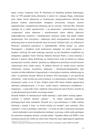 lepszy, wyższy, świąteczny świat. W odróżnieniu od oficjalnego przekazu drukowanego,
który od 1976 posiadał istotną alternatywę w postaci tzw. drugiego obiegu, zwalczanego
przez władze równie intensywnie co bezskutecznie, partyjno-państwowa telewizja była
jedynym        medium       audiowizualnym         dostępnym     powszechnie       niosącym      zarówno
reglamentowaną i zmanipulowaną informację, jak też rozrywkę. Telewizja PRL, doskonale
wpisująca się w model „paleotelewizji”, z jej patetycznym i paternalistycznym tonem,
„świątecznym”         stylem    nadawania      i   zrytualizowanym      stylem     odbioru,    całkowicie
podporządkowana systemowi i manipulacyjnym intencjom władzy była jednak medium
akceptowanym. Nurt rozrywkowy i edukacyjny służył uwiarygodnieniu nurtu informacji
politycznej, przez co nawet ten telewidz, który nie wierzył „Trybunie Ludu” czy „Żołnierzowi
Wolności”, poszukiwał gorączkowo w radioodbiorniku „Wolnej Europy” czy „Głosu
Waszyngtonu” i ukradkiem czytał wydawnictwa nielegalne, nie umiał zrezygnować z
kontaktu z telewizją. Nie miało większego znaczenia, czy był robotnikiem, urzędnikiem czy
inteligentem; oglądanie Teatru Telewizji, Kabaretu Starszych Panów, a nawet transmisji z
festiwali w Sopocie, Opolu, Kołobrzegu czy Zielonej Górze wcale nie kłóciło się z lekturą
przemyconych zeszytów „Kultury” paryskiej czy odbijanych na powielaczu nowych utworów
wykluczonych przez władze pisarzy. W polskiej telewizji nie istniało jeszcze zjawisko
infotainment: przekazy rozrywkowe, edukacyjne i informacyjno-propagandowe były
wyraźnie od siebie oddzielone i koegzystowały w telewizyjnym strumieniu, oddziaływując na
siebie i na generalny stosunek odbiorcy do medium. Dziś dostrzegamy w tym specyficzną
schizofrenię – wtedy nie była ona czymś wyraźnym, a co najważniejsze: dolegliwym. Z badań
dzisiejszych wynika, że ok. 53 proc. Polaków przed 1989 rokiem słuchało zagranicznych
radiostacji polskojęzycznych, a 32 proc. czytało krajowe wydawnictwa pozadebitowe i
emigracyjne – z czego tylko 5 proc. regularnie; mniej więcej tyle samo (36 proc.) uważało się
za zdecydowanych przeciwników ówczesnego ustroju.5
Stosunek Polaków do alternatywnych źródeł informacji i opinii dobrze ilustrują żądania –
wyrażane w krótkich okresach „odwilży” – by władze zaprzestały zagłuszania
polskojęzycznych stacji zachodnich. Wyrażało się w tym przekonanie, iż źródła rzetelnej
informacji o sytuacji w kraju i na świecie istnieją „na zewnątrz”, poza systemem. „Poza
systemem”, a więc na Zachodzie, miały także – i to wcale nie tylko w potocznym mniemaniu
– istnieć niedościgłe wzorce dziennikarstwa rzetelnego i uczciwego, a także media spełniające
bez zastrzeżeń wymagania stawiane „czwartej władzy”. Sygnałem dobrej woli PZPR, a więc
ocenianym pozytywnie, byłoby już zatem samo wyłączenie stacji zagłuszających zagraniczne
5
    Niektóre opozycyjne doświadczenia Polaków przed 1989 rokiem. Komunikat z badań, CBOS, luty 2009.


                                                                                                       8
 
