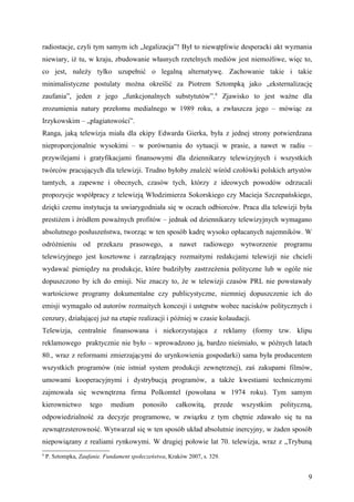 radiostacje, czyli tym samym ich „legalizacja”! Był to niewątpliwie desperacki akt wyznania
niewiary, iż tu, w kraju, zbudowanie własnych rzetelnych mediów jest niemożliwe, więc to,
co jest, należy tylko uzupełnić o legalną alternatywę. Zachowanie takie i takie
minimalistyczne postulaty można określić za Piotrem Sztompką jako „eksternalizację
zaufania”, jeden z jego „funkcjonalnych substytutów”.6 Zjawisko to jest ważne dla
zrozumienia natury przełomu medialnego w 1989 roku, a zwłaszcza jego – mówiąc za
Irzykowskim – „plagiatowości”.
Ranga, jaką telewizja miała dla ekipy Edwarda Gierka, była z jednej strony potwierdzana
nieproporcjonalnie wysokimi – w porównaniu do sytuacji w prasie, a nawet w radiu –
przywilejami i gratyfikacjami finansowymi dla dziennikarzy telewizyjnych i wszystkich
twórców pracujących dla telewizji. Trudno byłoby znaleźć wśród czołówki polskich artystów
tamtych, a zapewne i obecnych, czasów tych, którzy z ideowych powodów odrzucali
propozycje współpracy z telewizją Włodzimierza Sokorskiego czy Macieja Szczepańskiego,
dzięki czemu instytucja ta uwiarygodniała się w oczach odbiorców. Praca dla telewizji była
prestiżem i źródłem poważnych profitów – jednak od dziennikarzy telewizyjnych wymagano
absolutnego posłuszeństwa, tworząc w ten sposób kadrę wysoko opłacanych najemników. W
odróżnieniu od przekazu prasowego, a nawet radiowego wytworzenie programu
telewizyjnego jest kosztowne i zarządzający rozmaitymi redakcjami telewizji nie chcieli
wydawać pieniędzy na produkcje, które budziłyby zastrzeżenia polityczne lub w ogóle nie
dopuszczono by ich do emisji. Nie znaczy to, że w telewizji czasów PRL nie powstawały
wartościowe programy dokumentalne czy publicystyczne, niemniej dopuszczenie ich do
emisji wymagało od autorów rozmaitych koncesji i ustępstw wobec nacisków politycznych i
cenzury, działającej już na etapie realizacji i później w czasie kolaudacji.
Telewizja, centralnie finansowana i niekorzystająca z reklamy (formy tzw. klipu
reklamowego praktycznie nie było – wprowadzono ją, bardzo nieśmiało, w późnych latach
80., wraz z reformami zmierzającymi do urynkowienia gospodarki) sama była producentem
wszystkich programów (nie istniał system produkcji zewnętrznej), zaś zakupami filmów,
umowami kooperacyjnymi i dystrybucją programów, a także kwestiami technicznymi
zajmowała się wewnętrzna firma Polkomtel (powołana w 1974 roku). Tym samym
kierownictwo         tego    medium       ponosiło    całkowitą,     przede   wszystkim   polityczną,
odpowiedzialność za decyzje programowe, w związku z tym chętnie zdawało się tu na
zewnątrzsterowność. Wytwarzał się w ten sposób układ absolutnie inercyjny, w żaden sposób
niepowiązany z realiami rynkowymi. W drugiej połowie lat 70. telewizja, wraz z „Trybuną
6
    P. Sztompka, Zaufanie. Fundament społeczeństwa, Kraków 2007, s. 329.


                                                                                                   9
 