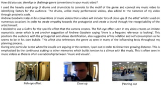 How did you use, develop or challenge genre conventions in your music video?
I used the heavily used prop of drums and drumsticks to connote to the motif of the genre and connect my music video to
identifying factors for the audience. The drums, unlike many performance videos, also added to the narrative of my video
through proairetic code.
Andrew Goodwin states in his conventions of music videos that a video will include ‘lots of close ups of the artist’ which I used on
numerous occasions in order to create empathy towards the protagonist and create a brand through the recognisability of the
artist himself.
I decided to use a GoPro for the specific effect that the camera creates. The fish eye effect seen in my video creates an imitate
voyeuristic sense which is yet another suggestion of Andrew Goodwin saying ‘there is a frequent reference to looking’. This
positions the audience with the protagonist and allows identification, also suggestive of his isolation and self consumption as he
seems to be in his own bubble. This affect also references the genre as seen in many of the influencing texts throughout my
planning process.
During one particular scene when the couple are arguing in the canteen, I pan out in order to show their growing distance. This is
emphasised by the continuous cutting to other memories which builds tension to a climax with the music. This is often seen in
music videos as there is often a relationship between ‘music and visuals’.
Fish eye effect Panning out
 