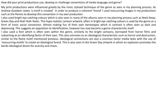 How did your print productions use, develop or challenge conventions of media language and genre?
My print productions were influenced greatly by the ironic stylised technique of the genre as seen in my planning process. As
Andrew Goodwin states ‘a motif is created’ in order to produce a coherent ‘brand’ I used reoccurring images in my productions
such as the flames to develop this convention in my own production.
I also used bright eye catching colours which is also seen in many of the albums seen in my planning process such as Neck Deep,
Green Day and Yeah Yeah Yeahs. This hypo realistic cartoon artwork, often in bright eye catching colours is used by the genre as a
form of ironic social connection. Almost making fun of their own stereotypes which in contrast is often seen as dark and
depressing. This suggests an opposition to identification, however has now become a genre characteristic itself.
I also used a font which is often seen within the genre, similarly to the bright cartoons, borrowed from horror films and
subverting as an identifying factor of their own. This also connotes to an ideological characteristic such as horror and destruction,
similar to the flame motif mentioned previous. Ideological connections are also a common factor media texts with the use of
‘reoccurring motifs’ to create an ideological brand. This is also seen in the Green Day artwork in which an explosion promotes the
bands ideological desire for anarchy and chaos.
 