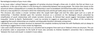 Narratological analysis of your music video
In my music video I utilised Todorov’s suggestion of narrative structure through a three acts. In which, the first act there is an
equilibrium, in the case of my video it is the forming of a relationship between two young people. The action then moves to the
second act where a disequilibrium is created, the relationship is seen to breakdown and disharmony takes its place. Finally, in the
third act a new equilibrium is formed in which the relationship ends and the girl walks away to move on with her life.
This structure also creates a circular narrative when the couple both begin and end the video apart such as a cycle of
relationships. I therefore decided upon this narrative structure as a comment on the ideological closure presented by
simplification of youth relationships with simple narrative structures. As Richard Dyer would suggest ‘stereotypes legitimise
inequality’. Similar to Bjork's ‘Bachelorette’, I used my narrative to suggest an opposition to the affects of the narrative by
suggesting that youth relationships are simplistic and disposable therefore ultimately unimportant.
I decided to use a linear narrative structure to represent this simplistic tendency by broke this with flashbacks and cut always to
drumming to suggest there is more unseen by hegemony.
I also used a build of tension in the music as a narrative tool to progress from each act in Todorov’s three act structure. This use
of proairetic code in conjunction to the build of music also connotes to Andrew Goodwin’s convention that a relationship
‘between the music and visuals’ is created in music videos.
 