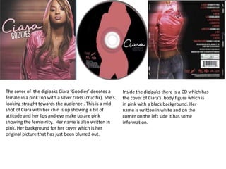 The cover of the digipaks Ciara ‘Goodies’ denotes a
female in a pink top with a silver cross (crucifix). She’s
looking straight towards the audience . This is a mid
shot of Ciara with her chin is up showing a bit of
attitude and her lips and eye make up are pink
showing the femininity. Her name is also written in
pink. Her background for her cover which is her
original picture that has just been blurred out.

Inside the digipaks there is a CD which has
the cover of Ciara’s body figure which is
in pink with a black background. Her
name is written in white and on the
corner on the left side it has some
information.

 