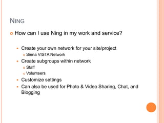 NingHow can I use Ning in my work and service?Create your own network for your site/projectSiena VISTA NetworkCreate subgroups within networkStaffVolunteersCustomize settingsCan also be used for Photo & Video Sharing, Chat, and Blogging