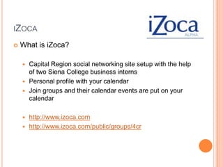 iZocaWhat is iZoca?Capital Region social networking site setup with the help of two Siena College business internsPersonal profile with your calendar Join groups and their calendar events are put on your calendarhttp://www.izoca.comhttp://www.izoca.com/public/groups/4cr