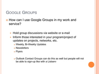Google GroupsHow can I use Google Groups in my work and service?Hold group discussions via website or e-mailInform those interested in your program/project of updates on projects, networks, etc.Weekly, Bi-Weekly UpdatesNewslettersFlyersOutlook Contact Groups can do this as well but people will not be able to sign-up like with a Listserv