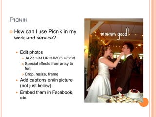 PicnikHow can I use Picnik in my work and service?Edit photosJAZZ ‘EM UP!!! WOO HOO!!Special effects from artsy to fun!Crop, resize, frameAdd captions on/in picture (not just below)Embed them in Facebook, etc.