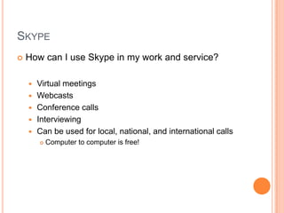 SkypeHow can I use Skype in my work and service?Virtual meetingsWebcastsConference callsInterviewingCan be used for local, national, and international callsComputer to computer is free!