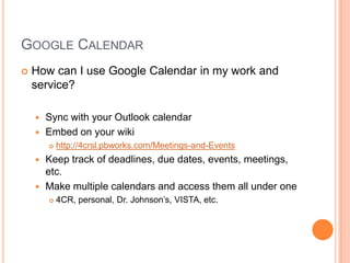 Google CalendarHow can I use Google Calendar in my work and service?Sync with your Outlook calendarEmbed on your wikihttp://4crsl.pbworks.com/Meetings-and-EventsKeep track of deadlines, due dates, events, meetings, etc.Make multiple calendars and access them all under one4CR, personal, Dr. Johnson’s, VISTA, etc.