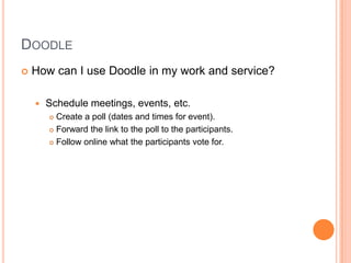DoodleHow can I use Doodle in my work and service?Schedule meetings, events, etc.Create a poll (dates and times for event). Forward the link to the poll to the participants. Follow online what the participants vote for. 