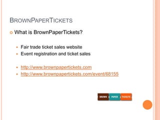 BrownPaperTicketsWhat is BrownPaperTickets?Fair trade ticket sales websiteEvent registration and ticket saleshttp://www.brownpapertickets.comhttp://www.brownpapertickets.com/event/68155
