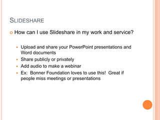 SlideshareHow can I use Slideshare in my work and service?Upload and share your PowerPoint presentations and Word documentsShare publicly or privatelyAdd audio to make a webinarEx:  Bonner Foundation loves to use this!  Great if people miss meetings or presentations