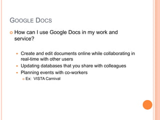 Google DocsHow can I use Google Docs in my work and service?Create and edit documents online while collaborating in real-time with other usersUpdating databases that you share with colleaguesPlanning events with co-workersEx:  VISTA Carnival