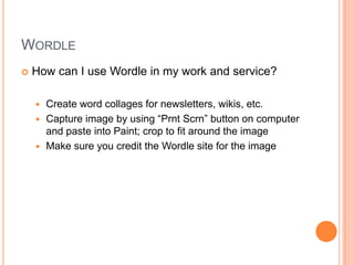 WordleHow can I use Wordle in my work and service?Create word collages for newsletters, wikis, etc.Capture image by using “PrntScrn” button on computer and paste into Paint; crop to fit around the imageMake sure you credit the Wordle site for the image