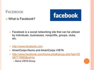 FacebookWhat is Facebook?Facebook is a social networking site that can be utilized by individuals, businesses, nonprofits, groups, clubs, etc.http://www.facebook.comAmeriCorps Alums and AmeriCorps VISTAhttp://www.facebook.com/home.php#/group.php?gid=82387719992&ref=tsSiena VISTA Group