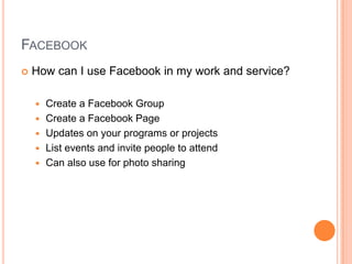 FacebookHow can I use Facebook in my work and service?Create a Facebook GroupCreate a Facebook PageUpdates on your programs or projectsList events and invite people to attendCan also use for photo sharing