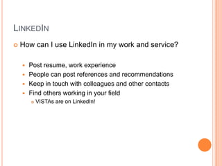 LinkedInHow can I use LinkedIn in my work and service?Post resume, work experiencePeople can post references and recommendationsKeep in touch with colleagues and other contactsFind others working in your field VISTAs are on LinkedIn!