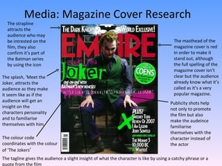 Media: Magazine Cover Research The masthead of the magazine cover is red in order to make it stand out, although the full spelling of the magazine cover isn’t clear but the audience already know what it’s called as it’s a very popular magazine. The splash, ‘Meet the Joker, attracts the audience as they make it seem like as if the audience will get an insight on the characters personality and to familiarise themselves with him.  Publicity shots help not only to promote the film but also make the audeince familiarise themselves with the character instead of the actor The strapline attracts the audience who may be intrested on the film, they also confirm it’s part of the Batman series by using the icon The colour code coordinates with the colour of ‘The Jokers ’  The tagline gives the audience a slight insight of what the character is like by using a catchy phrase or a quote from the film 