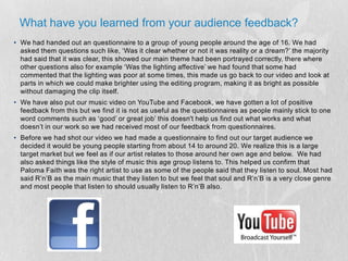 What have you learned from your audience feedback?We had handed out an questionnaire to a group of young people around the age of 16. We had asked them questions such like, ‘Was it clear whether or not it was reality or a dream?’ the majority had said that it was clear, this showed our main theme had been portrayed correctly, there where other questions also for example ‘Was the lighting affective’ we had found that some had commented that the lighting was poor at some times, this made us go back to our video and look at parts in which we could make brighter using the editing program, making it as bright as possible without damaging the clip itself.We have also put our music video on YouTube and Facebook, we have gotten a lot of positive feedback from this but we find it is not as useful as the questionnaires as people mainly stick to one word comments such as ‘good’ or great job’ this doesn't help us find out what works and what doesn’t in our work so we had received most of our feedback from questionnaires.Before we had shot our video we had made a questionnaire to find out our target audience we decided it would be young people starting from about 14 to around 20. We realize this is a large target market but we feel as if our artist relates to those around her own age and below.  We had also asked things like the style of music this age group listens to. This helped us confirm that Paloma Faith was the right artist to use as some of the people said that they listen to soul. Most had said R’n’B as the main music that they listen to but we feel that soul and R’n’B is a very close genre and most people that listen to should usually listen to R’n’B also. 