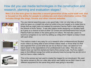 How did you use media technologies in the construction and research, planning and evaluation stages?Web 2.0 is the term given to describe a second generation of the world wide web  that is focused on the ability for people to collaborate and share information online. This includes things like blogs, forums and other internet websites. The use internet searching was a very good help, it did not only help us find our artist but gave us a insight into what our artist is like and helped us to make links to things that we might have not realised for example Paloma Faith’s style matching  the artwork of Anne Taintor.  It was also helpful whilst designing our ancillary texts as it gave us a chance to look at other CD covers and advertisements from not just Paloma Faith but others in the same genre and others. We had also used it to record our progress on our work by setting up a blog which helped us keep in track with each other.This medium made it very easy for us to research other professional and Student music video’s by being able to look at these videos made us know what it is that was expected from us and what we can do so that our video can stand out and reach closer to the expectations of an professional music video. This was also helpful when we had first started and had to find a song to use. YouTube made it easy to find different songs from artist we already knew but songs that we did not or had not have a video made for.This is the camera we had used to create the images for our storyboard. We used the same camera to film our video also which was helpful as we didn’t have to use different equipment for the same thing which was going to recorded.