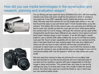 How did you use media technologies in the construction and research, planning and evaluation stages?For our filming we had used the Sony DCRSR37ES.CEH. We feel that the camera may have only been small but the picture in which it creates is very good as it has HDD capability which makes the picture recorded clear. We had used this camera for our AS project also which is why we had found this easy to use and there wasn’t much trouble when using the camera. The battery life on this camera was very worrying as it felt like we had to work very quickly so that we could get as much shots done before the camera had run out of charge. Although the camera can be used whilst charging this would have been difficult as we need to move about a lot and there wasn’t always plugs in each location. If we did this again I would prefer to use a camera with better battery life so we do not feel as rushed. Last year the Touch screen capability did not work on our camera but this year it had been fixed and was working again this was very helpful as it meant we did not have to wait until the camera was connected to a computer to watch back out shots. Using a tripod with this camera is also tricky as the camera is very small and the tripod much larger it was hard to manoeuvre easily with it as the space in which we was using was quite small.We had used this camera to take the pictures for our ancillary task. We had decided to use this as the pictures are very important part of out task and we needed a camera with good megapixels so that the image is clear and precise. The camera was very easy to use as the settings are easy to access and it was very simple to take the actual picture. No tripod was used as it would be better to use in hand was you can achieve better shots.