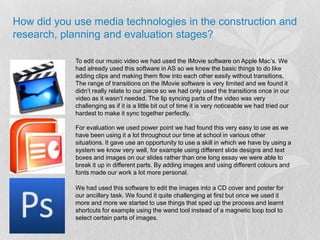 How did you use media technologies in the construction and research, planning and evaluation stages?To edit our music video we had used the IMovie software on Apple Mac’s. We had already used this software in AS so we knew the basic things to do like adding clips and making them flow into each other easily without transitions. The range of transitions on the IMovie software is very limited and we found it didn’t really relate to our piece so we had only used the transitions once in our video as it wasn’t needed. The lip syncing parts of the video was very challenging as if it is a little bit out of time it is very noticeable we had tried our hardest to make it sync together perfectly. For evaluation we used power point we had found this very easy to use as we have been using it a lot throughout our time at school in various other situations. It gave use an opportunity to use a skill in which we have by using a system we know very well, for example using different slide designs and text boxes and images on our slides rather than one long essay we were able to break it up in different parts. By adding images and using different colours and fonts made our work a lot more personal.We had used this software to edit the images into a CD cover and poster for our ancillary task. We found it quite challenging at first but once we used it more and more we started to use things that sped up the process and learnt shortcuts for example using the wand tool instead of a magnetic loop tool to select certain parts of images.