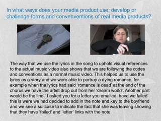 In what ways does your media product use, develop or challenge forms and convenventions of real media products?The way that we use the lyrics in the song to uphold visual references to the actual music video also shows that we are following the codes and conventions as a normal music video. This helped us to use the lyrics as a story and we were able to portray a dying romance, for example when the lyrics had said ‘romance is dead’ at the end of the chorus we have the artist drop out from her ‘dream world’. Another part would be the line ‘ I asked you for a letter you emailed, have we failed’ this is were we had decided to add in the note and key to the boyfriend and we see a suitcase to indicate the fact that she was leaving showing that they have ‘failed’ and ‘letter’ links with the note
