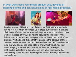 In what ways does your media product use, develop or challenge forms and convenventions of real media products?Another way would be the code of dress, we felt that the song had a 1950’s feel to it which influenced us to dress our character in that era of clothing. We kept this as a underlining theme as in our album cover we kept the idea of 1950’s by having copying the images of Anne Taintor and recreated them using out artist as the woman in all of the pictures. We had done this so that you can see the obvious change between modern day women and women from the 1950’s and we had liked the way Taintor had been able to show this through her work whilst keeping a fun element. We felt as if we had to keep it lighthearted as looking at the artist she has a fun personality that doesn’t only come about in her songs but also in the way she dresses and performs.