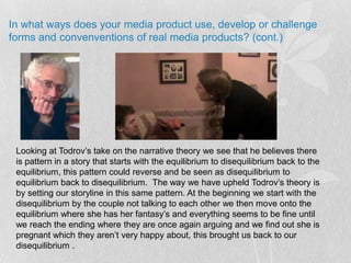 In what ways does your media product use, develop or challenge forms and convenventions of real media products? (cont.)Looking at Todrov’s take on the narrative theory we see that he believes there is pattern in a story that starts with the equilibrium to disequilibrium back to the equilibrium, this pattern could reverse and be seen as disequilibrium to equilibrium back to disequilibrium.  The way we have upheld Todrov’s theory is by setting our storyline in this same pattern. At the beginning we start with the disequilibrium by the couple not talking to each other we then move onto the equilibrium where she has her fantasy’s and everything seems to be fine until we reach the ending where they are once again arguing and we find out she is pregnant which they aren’t very happy about, this brought us back to our disequilibrium .