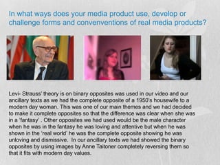 In what ways does your media product use, develop or challenge forms and convenventions of real media products?Levi- Strauss’ theory is on binary opposites was used in our video and our ancillary texts as we had the complete opposite of a 1950’s housewife to a modern day woman. This was one of our main themes and we had decided to make it complete opposites so that the difference was clear when she was in a ‘fantasy’ . Other opposites we had used would be the male character when he was in the fantasy he was loving and attentive but when he was shown in the ‘real world’ he was the complete opposite showing he was unloving and dismissive.  In our ancillary texts we had showed the binary opposites by using images by Anne Taitoner completely reversing them so that it fits with modern day values. 