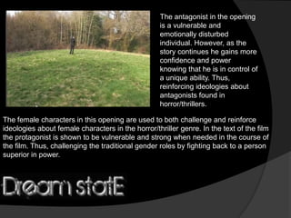 The antagonist in the opening
                                                   is a vulnerable and
                                                   emotionally disturbed
                                                   individual. However, as the
                                                   story continues he gains more
                                                   confidence and power
                                                   knowing that he is in control of
                                                   a unique ability. Thus,
                                                   reinforcing ideologies about
                                                   antagonists found in
                                                   horror/thrillers.

The female characters in this opening are used to both challenge and reinforce
ideologies about female characters in the horror/thriller genre. In the text of the film
the protagonist is shown to be vulnerable and strong when needed in the course of
the film. Thus, challenging the traditional gender roles by fighting back to a person
superior in power.
 
