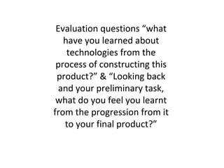 Evaluation questions “what
   have you learned about
    technologies from the
 process of constructing this
 product?” & “Looking back
  and your preliminary task,
 what do you feel you learnt
from the progression from it
   to your final product?”
 