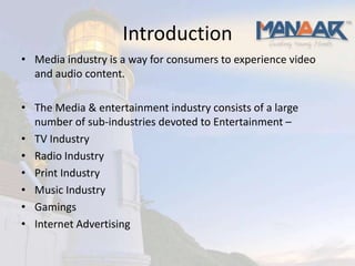 Introduction
• Media industry is a way for consumers to experience video
  and audio content.

• The Media & entertainment industry consists of a large
  number of sub-industries devoted to Entertainment –
• TV Industry
• Radio Industry
• Print Industry
• Music Industry
• Gamings
• Internet Advertising
 