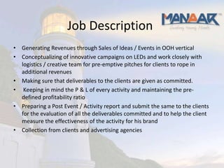 Job Description
• Generating Revenues through Sales of Ideas / Events in OOH vertical
• Conceptualizing of innovative campaigns on LEDs and work closely with
  logistics / creative team for pre-emptive pitches for clients to rope in
  additional revenues
• Making sure that deliverables to the clients are given as committed.
• Keeping in mind the P & L of every activity and maintaining the pre-
  defined profitability ratio
• Preparing a Post Event / Activity report and submit the same to the clients
  for the evaluation of all the deliverables committed and to help the client
  measure the effectiveness of the activity for his brand
• Collection from clients and advertising agencies
 