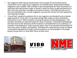 • My magazine itself I found would attract more people if it presented typical
conventions of an Indie music magazine, for example after researching multiple
magazines such as NME, Vibe and Spin it was conventional for them to present an
interview with well-known singer or band in order for them to gain perspective on
their lives but also feel a stronger connection to them. I felt that this was one of
the main attractions for a music magazine, but also the reason for their popularity
and ongoing strength.
• I found that I wanted to produce this in my magazine and decided to do a double
page spread of ‘Theo Lexis’ an up and coming indie singer so they could feel a
connection to him. When location scouting for places to take photographs, I felt
Camden would be an attractive place to shoot my photos. I decided to photograph
him here due to the relevance of the location in consideration to my audience, as
Camden is considered an ‘Indie hang-out place’ due to its constant presentation of
live music and a ‘bubbly’ atmosphere. I believed this could also be a way to initiate
a connection between the singer and the audience as many people in my target
group may go there or have been there at least once.
 