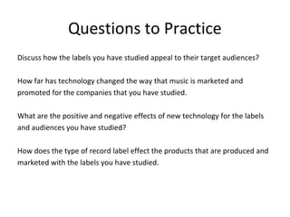 Questions to Practice
Discuss how the labels you have studied appeal to their target audiences?

How far has technology changed the way that music is marketed and
promoted for the companies that you have studied.

What are the positive and negative effects of new technology for the labels
and audiences you have studied?

How does the type of record label effect the products that are produced and
marketed with the labels you have studied.
 