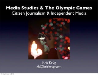 Media Studies & The Olympic Games
          Citizen Journalism & Independent Media




                             Kris Krüg
                          kk@kriskrug.com
Monday, October 4, 2010                            1
 