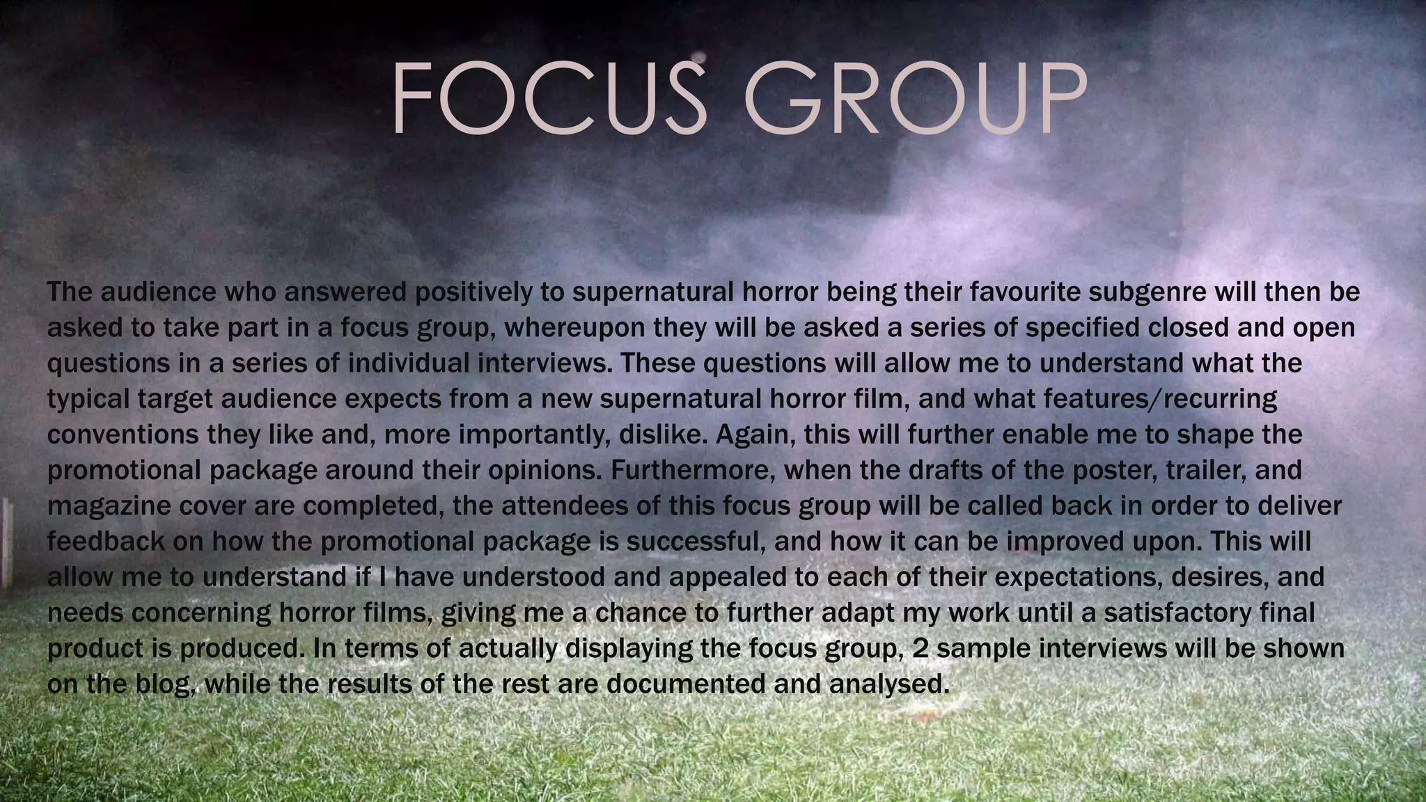 FOCUS GROUP 
The audience who answered positively to supernatural horror being their favourite subgenre will then be 
asked to take part in a focus group, whereupon they will be asked a series of specified closed and open 
questions in a series of individual interviews. These questions will allow me to understand what the 
typical target audience expects from a new supernatural horror film, and what features/recurring 
conventions they like and, more importantly, dislike. Again, this will further enable me to shape the 
promotional package around their opinions. Furthermore, when the drafts of the poster, trailer, and 
magazine cover are completed, the attendees of this focus group will be called back in order to deliver 
feedback on how the promotional package is successful, and how it can be improved upon. This will 
allow me to understand if I have understood and appealed to each of their expectations, desires, and 
needs concerning horror films, giving me a chance to further adapt my work until a satisfactory final 
product is produced. In terms of actually displaying the focus group, 2 sample interviews will be shown 
on the blog, while the results of the rest are documented and analysed. 
 