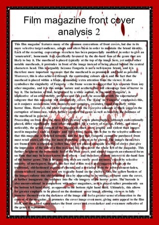 Film magazine front cover 
analysis 2 
This film magazine features many of the common conventions of front covers, but due to its 
more selective target audience, adapts and alters them in order to maintain the brand identity. 
Each of the recurring conventions seen here has been purposefully modified in order to give an 
‘amateurish’, homemade feel, specifically favoured by the die-hard fans of the genre that are 
likely to buy it. The masthead is placed typically at the top of the image here, yet unlike other 
notable mastheads, it protrudes in front of the image instead of being placed behind the central 
characters head. This is arguably because Fangoria is not a well-known brand, and it is 
therefore more important to ensure that the masthead is as prominent and bold as possible. 
Moreover, this is also achieved through the contrasting colours used, and the fact that the 
masthead is placed within a frame, demanding extra attention from the viewer. It also 
symbolises the singularity of Fangoria – the frame seems to suggest that it is separate from any 
other magazine, and it is this unique nature and aesthetic that will encourage fans of horror to 
buy it. The inclusion of blue, heightened by a white outline, in the word ‘Fangoria’, is 
implicative of an otherworldly presence and can easily be associated with the supernatural 
subgenre that this magazine will undoubtedly cover. The ‘Fang’ in ‘Fangoria’ emphasises this, 
as it conjures associations with monsters and vampires, creatures found singularly within 
horror films. However, the white contrasting with the excessive amounts of black suggests the 
corruption of innocence, which further signifies the genre as well as boosting the boldness of 
the masthead in general. 
Proceeding on from this, the three FAPs (feature article photographs), although conventionally 
placed, differ significantly from other magazines for a variety of reasons. Firstly, and most 
noticeably, the actual content of the images are much more graphic and violent than images 
used in magazines such as Empire and Total Film. Again, this is due to the selective audience 
that this magazine is directed towards, and the fact that Fangoria cannot be purchased from 
most retail stores, allowing for more disturbing content to be shown. The images themselves 
are framed with a crumbling yellow hue, and are placed alongside a series of circles that give 
the impression of the side of a film reel, and this runs down the whole left of the magazine. This 
further heightens the homemade feel of the front cover, and almost suggests an enhanced focus 
on films that may be lesser known than others – and therefore of more interest to die-hard fans 
of the horror genre. This is because film reels are rarely used anymore, except by selective 
minority of moviegoers. Indeed, the fact that a film reel is uses suggests a focus on the 
traditional, old-fashioned aspects of cinema, and a deviation from the advertisement-laden, 
commercialised magazines that are typically found on the shelves. Also, the yellow borders of 
the images enforce this old-fashioned idea by appearing to be rotting, or burnt onto the cover, 
to further inaugurate the audience into the vile imagery of the horror genre. The barcode is 
also unconventional in comparison with other magazines, as it is placed rather prominently on 
the bottom left hand third, as opposed to the bottom right hand third. Ultimately, this allows 
for greater emphasis to be placed on the dominant cover image, allowing viewers to fully 
immerse themselves in the darkness of the image and feel a greater sense of connection to the 
content of the magazine. It promotes the cover image even more, giving more appeal to the film 
itself, and the added space makes the front cover look even darker and even more reflective of 
the genre it represents. 
 