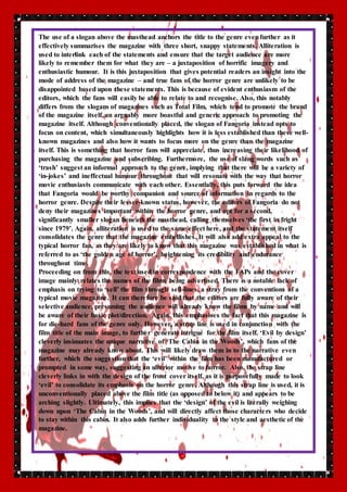The use of a slogan above the masthead anchors the title to the genre even further as it 
effectively summarises the magazine with three short, snappy statements. Alliteration is 
used to interlink each of the statements and ensure that the target audience are more 
likely to remember them for what they are – a juxtaposition of horrific imagery and 
enthusiastic humour. It is this juxtaposition that gives potential readers an insight into the 
mode of address of the magazine – and true fans of the horror genre are unlikely to be 
disappointed based upon these statements. This is because of evident enthusiasm of the 
editors, which the fans will easily be able to relate to and recognise. Also, this notably 
differs from the slogans of magazines such as Total Film, which tend to promote the brand 
of the magazine itself, an arguably more boastful and generic approach to promoting the 
magazine itself. Although conventionally placed, the slogan of Fangoria instead opts to 
focus on content, which simultaneously highlights how it is less established than these well-known 
magazines and also how it wants to focus more on the genre than the magazine 
itself. This is something that horror fans will appreciate, thus increasing their likelihood of 
purchasing the magazine and subscribing. Furthermore, the use of slang words such as 
‘trash’ suggest an informal approach to the genre, implying that there will be a variety of 
‘in-jokes’ and ineffectual humour throughout that will resonate with the way that horror 
movie enthusiasts communicate with each other. Essentially, this puts forward the idea 
that Fangoria would be worthy companion and source of information in regards to the 
horror genre. Despite their lesser-known status, however, the editors of Fangoria do not 
deny their magazines important within the horror genre, and opt for a second, 
significantly smaller slogan beneath the masthead, calling themselves ‘the first in fright 
since 1979’. Again, alliteration is used to the same effect here, and the statement itself 
consolidates the genre that the magazine embellishes. It will also add extra appeal to the 
typical horror fan, as they are likely to know that this magazine was established in what is 
referred to as ‘the golden age of horror’, heightening its credibility and endurance 
throughout time. 
Proceeding on from this, the text used in correspondence with the FAPs and the cover 
image mainly relates the names of the films being advertised. There is a notable lack of 
emphasis on trying to ‘sell’ the film through sell-lines, a stray from the conventions of a 
typical movie magazine. It can therefore be said that the editors are fully aware of their 
selective audience, presuming the audience will already know the films by name and will 
be aware of their basic plot/direction. Again, this emphasises the fact that this magazine is 
for die-hard fans of the genre only. However, a strap line is used in conjunction with the 
film title of the main image, to further generate intrigue for the film itself. ‘Evil by design’ 
cleverly insinuates the unique narrative of ‘The Cabin in the Woods’, which fans of the 
magazine may already know about. This will likely draw them in to the narrative even 
further, which the suggestion that the ‘evil’ within the film has been manufactured or 
prompted in some way, suggesting an ulterior motive to horror. Also, the strap line 
cleverly links in with the design of the front cover itself, as it is purposefully made to look 
‘evil’ to consolidate its emphasis on the horror genre. Although this strap line is used, it is 
unconventionally placed above the film title (as opposed to below it) and appears to be 
arching slightly. Ultimately, this implies that the ‘design’ of the evil is literally weighing 
down upon ‘The Cabin in the Woods’, and will directly affect those characte rs who decide 
to stay within this cabin. It also adds further individuality to the style and aesthetic of the 
magazine. 
 