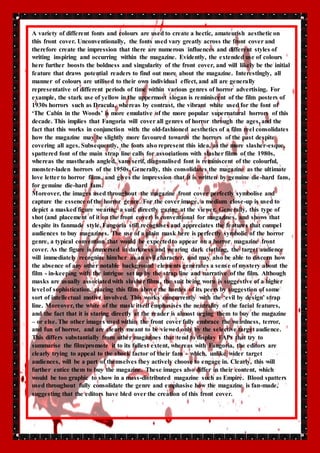 A variety of different fonts and colours are used to create a hectic, amateurish aesthetic on 
this front cover. Unconventionally, the fonts used vary greatly across the front cover and 
therefore create the impression that there are numerous influences and different styles of 
writing inspiring and occurring within the magazine. Evidently, the extended use of colours 
here further boosts the boldness and singularity of the front cover, and will likely be the initial 
feature that draws potential readers to find out more about the magazine. Interestingly, all 
manner of colours are utilised to their own individual effect, and all are generally 
representative of different periods of time within various genres of horror advertising. For 
example, the stark use of yellow in the uppermost slogan is reminiscent of the film posters of 
1930s horrors such as Dracula, whereas by contrast, the vibrant white used for the font of 
‘The Cabin in the Woods’ is more emulative of the more popular supernatural horrors of this 
decade. This implies that Fangoria will cover all genres of horror through the ages, and the 
fact that this works in conjunction with the old-fashioned aesthetics of a film reel consolidates 
how the magazine may be slightly more favoured towards the horrors of the past despite 
covering all ages. Subsequently, the fonts also represent this idea, as the more slasher-esque, 
spattered font of the main strap line calls for associations with slasher films of the 1980s, 
whereas the mastheads angled, sans serif, diagonalised font is reminiscent of the colourful, 
monster-laden horrors of the 1950s. Generally, this consolidates the magazine as the ultimate 
love letter to horror films, and gives the impression that it is written by genuine die -hard fans, 
for genuine die-hard fans. 
Moreover, the images used throughout the magazine front cover perfectly symbolise and 
capture the essence of the horror genre. For the cover image, a medium close-up is used to 
depict a masked figure wearing a suit, directly gazing at the viewer. Generally, this type of 
shot (and placement of it on the front cover) is conventional for magazines, and shows that 
despite its fanmade style, Fangoria still recognises and appreciates the features that compel 
audiences to buy magazines. The use of a plain mask here is perfectly symbolic of the horror 
genre, a typical convention that would be expected to appear on a horror magazine front 
cover. As the figure is immersed in darkness and wearing dark clothing, the target audience 
will immediately recognise him/her as an evil character, and may also be able to discern how 
the absence of any other notable background elements generates a sense of mystery about the 
film - in-keeping with the intrigue set up by the strap line and narrative of the film. Although 
masks are usually associated with slasher films, the suit being worn is suggestive of a higher 
level of sophistication, placing this film above the hordes of its peers by suggestion of some 
sort of intellectual motive involved. This works concurrently with the ‘evil by design’ strap 
line. Moreover, the white of the mask itself emphasises the neutrality of the facial features, 
and the fact that it is staring directly at the reader is almost urging them to buy the magazine 
– or else. The other images used within the front cover fully embrace the weirdness, terror, 
and fun of horror, and are clearly meant to be viewed only by the selective target audience. 
This differs substantially from other magazines that tend to display FAPs that try to 
summarise the film/promote it to its fullest extent, whereas with Fangoria, the editors are 
clearly trying to appeal to the shock factor of their fans – which, unlike wider target 
audiences, will be a part of themselves they actively choose to engage in. Clearly, this will 
further entice them to buy the magazine. These images also differ in their content, which 
would be too graphic to show in a mass-distributed magazine such as Empire. Blood spatters 
used throughout fully consolidate the genre and emphasise how the magazine is fan-made, 
suggesting that the editors have bled over the creation of this front cover. 
