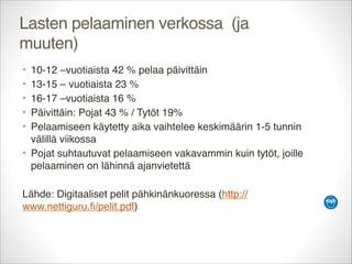 Lasten pelaaminen verkossa (ja
muuten)
•
•
•
•
•

10-12 –vuotiaista 42 % pelaa päivittäin
13-15 – vuotiaista 23 %
16-17 –vuotiaista 16 %
Päivittäin: Pojat 43 % / Tytöt 19%
Pelaamiseen käytetty aika vaihtelee keskimäärin 1-5 tunnin
välillä viikossa
• Pojat suhtautuvat pelaamiseen vakavammin kuin tytöt, joille
pelaaminen on lähinnä ajanvietettä


Lähde: Digitaaliset pelit pähkinänkuoressa (http://
www.nettiguru.fi/pelit.pdf)

 
