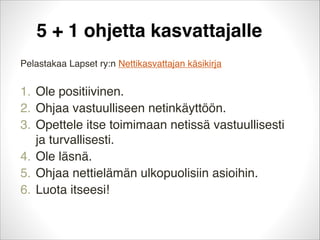 5 + 1 ohjetta kasvattajalle
Pelastakaa Lapset ry:n Nettikasvattajan käsikirja


1. Ole positiivinen.
2. Ohjaa vastuulliseen netinkäyttöön.
3. Opettele itse toimimaan netissä vastuullisesti
ja turvallisesti.
4. Ole läsnä.
5. Ohjaa nettielämän ulkopuolisiin asioihin.
6. Luota itseesi!

 