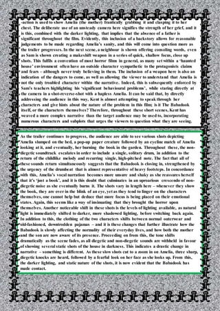 -action is used to show Amelia (the mother) frantically grabbing it and clasping it to her
chest. The deliberate use of an unsteady camera here signifies the strength of her grief, and it
is this, combined with the darker lighting, that implies that the absence of a father is
significant throughout the film. Evidently, this inclusion of a backstory allows for reasonable
judgements to be made regarding Amelia’s sanity, and this will come into question more as
the trailer progresses. In the next scene, a neighbour is shown offering consoling words, even
as Sam is shown creating a makeshift weapon in a series of quick, shallow focus, close up
shots. This fulfils a convention of most horror films in general, as many set within a ‘haunted
house’ environment often have an outside character sympathetic to the protagonists claims
and fears – although never truly believing in them. The inclusion of a weapon here is also an
indication of the dangers to come, as well as allowing the viewer to understand that Amelia is
not the only troubled character within the narrative. Indeed, this is subsequently enforced by
Sam’s teachers highlighting his ‘significant behavioural problems’, while staring directly at
the camera in a shot-reverse-shot with a hapless Amelia. It can be said that, by directly
addressing the audience in this way, Kent is almost attempting to speak through her
characters and give hints about the nature of the problem in this film; is it The Babadook
itself, or the characters themselves? Therefore, throughout these short scenes, Kent has
weaved a more complex narrative than the target audience may be used to, incorporating
numerous characters and subplots that urges the viewers to question what they are seeing.
As the trailer continues to progress, the audience are able to see various shots depicting
Amelia slumped on the bed, a pop-up paper creature followed by an eyeline match of Amelia
looking at it, and eventually, her burning the book in the garden. Throughout these, the non-
diegetic soundtrack escalates in order to include a single, solitary drum, in addition to the
return of the childlike melody and recurring single, high-pitched note. The fact that all of
these sounds return simultaneously suggests that the Babadook is closing in, strengthened by
the urgency of the drumbeat that is almost representative of heavy footsteps. In concordance
with this, Amelia’s vocal narration becomes more unsure and shaky as she reassures herself
that it’s ‘just a book’, and it is this doubt that culminates in an uproarious crescendo of non-
diegetic noise as she eventually burns it. The shots vary in length here – whenever they show
the book, they are over in the blink of an eye, yet as they tend to linger on the characters
themselves, one cannot help but deduce that more focus is being placed on their emotional
states. Again, this seems like a way of insinuating that they brought the horror upon
themselves. Another noticeable shift in these shots is the levels of lighting available, as natural
light is immediately shifted to darker, more shadowed lighting, before switching back again.
In addition to this, the clothing of the two characters shifts between normal outerwear and
old-fashioned, downtrodden pajamas – and it is these changes that further illustrate how the
Babadook is slowly affecting the normality of their everyday lives, and how both the mother
and the son are now aware of its presence. Proceeding on from this, the tone shifts
dramatically as the scene fades, as all diegetic and non-diegetic sounds are withheld in favour
of showing several static shots of the house in darkness. This indicates a drastic change in
narrative – something is different. As these slow shots cut to a zoom in on Amelia, three sharp,
diegetic knocks are heard, followed by a fearful look on her face as she looks up. From this,
the darker lighting, and static nature of the shots, it is now evident that the Babadook has
made contact.
 