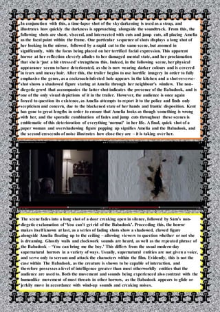 vm
In conjunction with this, a time-lapse shot of the sky darkening is used as a strap, and
illustrates how quickly the darkness is approaching alongside the soundtrack. From this, the
following shots are short, visceral, and intersected with cuts and jump cuts, all placing Amelia
as the focal point within the frame. One particular sequence of shots displays a long shot of
her looking in the mirror, followed by a rapid cut to the same scene, but zoomed in
significantly, with the focus being placed on her terrified facial expression. This apparent
horror at her reflection cleverly alludes to her damaged mental state, and her proclamation
that she is ‘just a bit stressed’ strengthens this. Indeed, in the following scene, her physical
appearance seems to have deteriorated, as she is now wearing darker colours and is covered
in tears and messy hair. After this, the trailer begins to use horrific imagery in order to fully
emphasise the genre, as a cockroach-infested hole appears in the kitchen and a shot-reverse-
shot shows a shadowed figure staring at Amelia through her neighbour’s window. The non-
diegetic growl that accompanies the latter shot indicates the presence of the Babadook, and is
one of the only visual depictions of it in the trailer. However, the audience is once again
forced to question its existence, as Amelia attempts to report it to the police and finds only
scepticism and concern, due to the blackened state of her hands and frantic disposition. Kent
has gone to great lengths in order to ensure that Amelia looks as though something is wrong
with her, and the sporadic combination of fades and jump cuts throughout these scenes is
emblematic of this deterioration of everything ‘normal’ in her life. A final, quick shot of a
paper woman and overshadowing figure popping up signifies Amelia and the Babadook, and
the second crescendo of noise illustrates how close they are – it is taking over her.
The scene fades into a long shot of a door creaking open in silence, followed by Sam’s non-
diegetic exclamation of ‘You can’t get rid of the Babadook’. Proceeding this, the horror
makes itself known at last, as a series of fading shots show a shadowed, clawed figure
alongside Amelia floating up to the ceiling – allowing viewers to question whether or not she
is dreaming. Ghostly wails and clockwork sounds are heard, as well as the repeated phrase of
the Babadook – ‘You can bring me the boy.’ This differs from the usual modern-day
supernatural horrors in a variety of ways. Usually, supernatural entities are not given a voice,
and serve only to scream and attack the characters within the film. Evidently, this is not the
case within The Babadook, as the creature is shown to be capable of interaction, and
therefore possesses a level of intelligence greater than most otherworldly entities that the
audience are used to. Both the movement and sounds being experienced also contrast with the
humanlike movement of most threats in other horrors, as the Babadook appears to glide or
jerkily move in accordance with wind-up sounds and creaking noises.
 