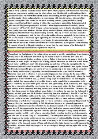 This is more symbolic of old-fashioned horror films where puppets and stop motion were used
to create supernatural entities, and therefore shows how this film will be old-fashioned in its
use of scares and will satisfy fans of old, as well as educating the new generation who are more
used to special effects and prosthetics. In concordance with this, throughout the rest of the
trailer, strong blues and blacks are the main recurring colours, giving the film a strong
expressionist feel and firmly rooting it within the supernatural genre (blue being associated
with the afterlife/ghosts/paranormal activities. After these scenes of the Babadook, Sam’s
repeated cry of ‘Don’t let it in!’ bridges various fast-paced shots of Amelia slamming, locking,
and closing doors and windows, further adding to the darkness and creating the frantic sense
of urgency that the trailer had been building towards. The cry of ‘Don’t let it in!’ resonates
perfectly in conjunction with the shot of Amelia looking through a peephole, before cutting to
an eyeline match of an unseen figure spreading its arms in total darkness. At this point, the
audience becomes more aware than everof Kent’s decision not to fully show the creature.
This may be due to the common belief that ‘fear of the unknown’ is the greatest fear humanity
is capable of, and it is this determination to ensure that the exact nature of the Babadook is
unknown that sets this film trailer apart from its peers.
Throughout the final phase of the trailer, straps are used to provide an additional tease to mirror
the mystery of the Babadook and break up the action on screen. After the first strap, for
example, the ambient lighting available begins to flicker before forcing the camera itself to do
the same, in order to give the impression of jerky, uneven movement on Amelia’s behalf. These
use of shakes and flickers imply the deteriorating mental state of Amelia, exemplified by the
shot-reverse-shot of Samuel’s terrified face as she appears to glide towards him. Again, evenas
the Babadook makes his presence known (‘You are trespassing in my house!’) Kent keeps the
focus firmly on the mother, suggesting this film is unusual in the sense that it is as much a
character study as it is a horror. It also gives the impression that she may be the cause of the
problem at hand, which cleverly shifts the tone from the earlier part of the trailer where the boy
appeared to be the ‘troubled’ one. As another strap stops her in her tracks, the non-diegetic
noises include low moans, church organ-like drones, and a sound akin to an oncoming train –
noises commonly associatedwith pain, funerals, and approaching death. Ultimately, this suggests
that these characters should be experiencing these at some point within the film – yet viewers
will already be able to deduce that they already have, in the death of the father. Therefore, the
fact that these sounds are being utilised again further strengthens the idea that the Babadook is a
product of their grief, and this is further elevatedby Amelia’s admittance that she’s ‘sick’ in a
shot-reverse-shot of her and Sam in the bath. For the final few shots before the title strap, her
scream can be heard as a sound bridge while the camera flickers more and more rapidly,
culminating in a shot of her screaming and covered in scratches, staring at something behind the
camera. Here, her mental instability is fully highlighted through her physical appearance,
prompting audiences to question whether she has been possessed, or if she has inflicted the pain
upon herself. She appears to be bathed in light and experiencing a severe gust of wind as she
screams, and the fact that this light has suddenly appeared amongst so many darkly lit shots
suggests an otherworldly entity of great enormity, finally revealing itself to her. Subsequently,
this then cuts to the title strap of ‘The Babadook’. Each strap has utilised a stained white serif
font to present the words on the screen, on a background of sinister childlike drawings tainted
by shadows. This perfectly captures the spirit of the film, as the stained white font symbolises the
corruption of the innocent nature of Sam, and although the stains themselves could represent the
Babadook, it is more likely they represent the psychological damage inflicted upon him by his
father’s death.
 