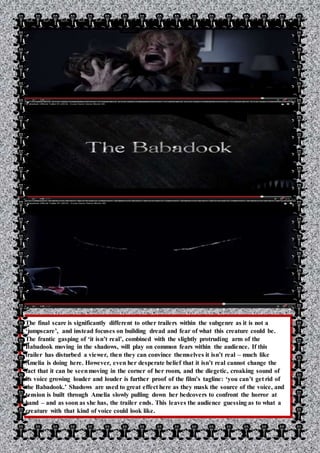 The final scare is significantly different to other trailers within the subgenre as it is not a
‘jumpscare’, and instead focuses on building dread and fear of what this creature could be.
The frantic gasping of ‘it isn’t real’, combined with the slightly protruding arm of the
Babadook moving in the shadows, will play on common fears within the audience. If this
trailer has disturbed a viewer, then they can convince themselves it isn’t real – much like
Amelia is doing here. However, even her desperate belief that it isn’t real cannot change the
fact that it can be seenmoving in the corner of her room, and the diegetic, croaking sound of
its voice growing louder and louder is further proof of the film’s tagline: ‘you can’t get rid of
the Babadook.’ Shadows are used to great effect here as they mask the source of the voice, and
tension is built through Amelia slowly pulling down her bedcovers to confront the horror at
hand – and as soon as she has, the trailer ends. This leaves the audience guessing as to what a
creature with that kind of voice could look like.
 