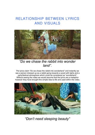 RELATIONSHIP BETWEEN LYRICS
        AND VISUALS




    “Do we chase the rabbit into wonder
                  land”.
 The lyrics claim “Do we chase the rabbit into wonderland” and instantly we
see a person dressed up as a rabbit going towards a wood with lights and a
   party/festival atmosphere which could be considered as “wonderland”.
 Without seeing the video we would assume that the lyrics are a metaphor
however they have brought this simple idea to life and used within the video.




           “Don’t need sleeping beauty”
 