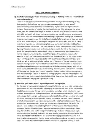 Rebecca Chapman


                                  MEDIA EVALUATION QUESTIONS

   1) In what ways does your media product use, develop or challenge forms and conventions of
      real media products?
       I looked at very popular, mainstream magazines that already out there like Vogue, Pop,
      Cosmopolitan, Rolling Stone and more to try and get a good idea of what type of
      conventions magazines use to keep them all looking in great form and slightly similar. I
      imitated the convention of keeping the mast head in the top third taking over the whole
      width, I did this with the title ‘Indigo’ to make it be the first thing that the reader see’s and
      with it big and bold it will attract more attention than just a small masthead which doesn’t
      take up the first third. I also used the idea of having a big mid shot photograph as the main
      image as most magazines use this kind of shot instead of a full length one or close up, to get
      in the most important part of the image in a way that you would see it. I did this by taking a
      mid shot of my sister and editing this on photo shop and centering it in the middle of the
      magazine to make it stand out. I also used the idea of having a 3 main cover pallet, I did this
      by using the colours black, white and indigo, indigo to match the title of the magazine and
      make this the signature look. Even though I stuck to the main forms and conventions of
      normal magazines, I challenged the idea of having coverlines, as some magazines for
      example ID don’t use coverlines so I wanted to see if this would work or not for me. I have
      now seen though that it would look better with coverlines as without them it looks quite
      blank, so I will be adding these in for my final piece. The genre of the real magazines in my
      decision making was very important to the creation of my own as I wanted to make sure it
      would work as well as the ones already out there do, but also adding my own twist to it to
      make it unique to all the others out there. Looking at similar genres such as ‘Pop’, some bits
      of ‘Complex’ and the pop parts in other magazines allowed me to create the same sense as
      they do. For example I looked at the kind of photography they take and different poses and
      clothing they use for the models, I also looked at how they set out their double page spread
      and interviews for the pop/R’n’B genre I am using.

   2) How does your media product represent particular social groups?
      On the cover of my magazine is a young female girl who is the age of an older teenager, the
      photography is a mid-shot and she is standing up straight with her arms by her side and her
      head tilted downwards, this represents her as just a normal girl who is minding her own
      business with the pose of looking downwards. The costume she is dressed in is a black t-shirt
      with a leopard print triangle on, this represents her as a fashionable girl as animal print is all
      in fashion right now, so the magazine is kept up to date with the latest trends. The cover
      artists facial expression is just a plain expression with a bit of a smile to represent that she is
      a normal girl who can also be a bit shy too, just like any other woman in the world. The
      colours I used are bold colours to bring the look to the magazine of bold pop and also
      represent the idea that all teenagers are quite bright and confident in themselves these
      days. I created my artist profile on a girl named ‘Georgia Hudgens’ who you could say is
      similar to Rihanna, Beyoncé, Katy Perry and Nicki Minaj in music sense, I created a blog post
      which described the artist and who she is. For my double page spread I will use her in an
      interview by asking questions that the young adults will want to know, interesting questions
      about her career that won’t bore the audience and instead keep them wanting to read
 